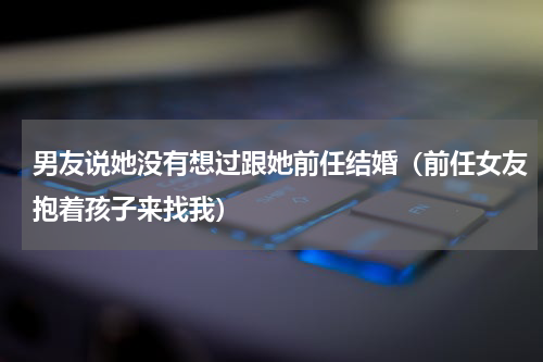 男友说她没有想过跟她前任结婚（前任女友抱着孩子来找我）