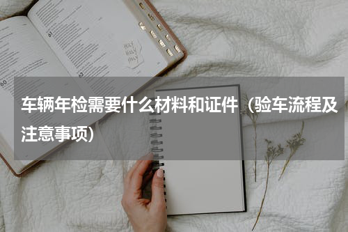 车辆年检需要什么材料和证件（验车流程及注意事项）