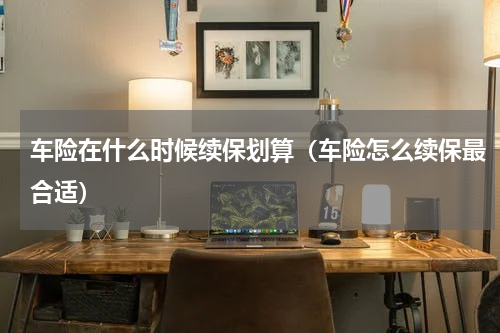 车险在什么时候续保划算（车险怎么续保最合适）