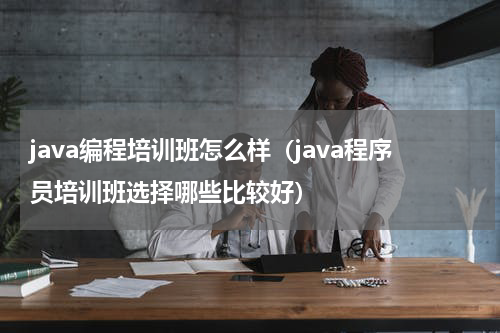java编程培训班怎么样（java程序员培训班选择哪些比较好）