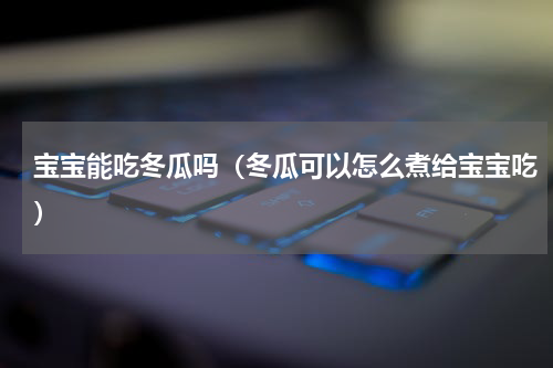 宝宝能吃冬瓜吗（冬瓜可以怎么煮给宝宝吃）