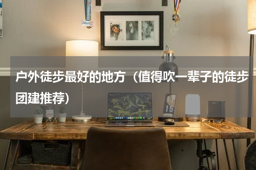 户外徒步最好的地方（值得吹一辈子的徒步团建推荐）