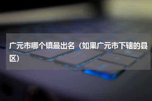 广元市哪个镇最出名（如果广元市下辖的县区）
