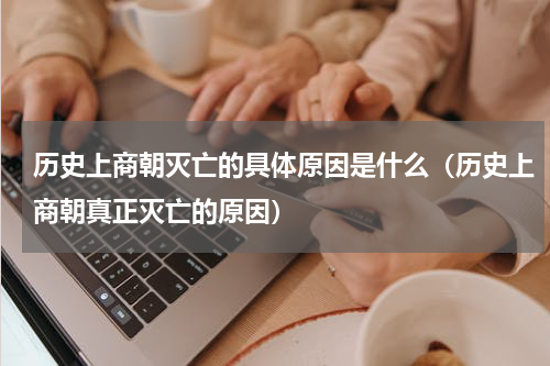 历史上商朝灭亡的具体原因是什么（历史上商朝真正灭亡的原因）