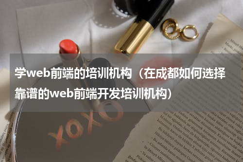 学web前端的培训机构（在成都如何选择靠谱的web前端开发培训机构）