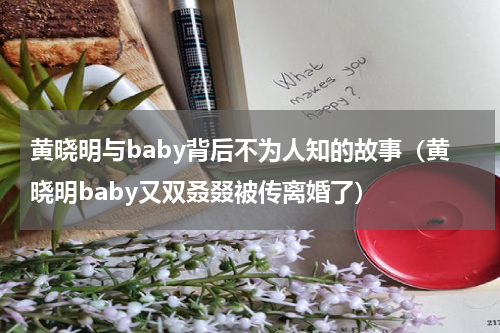 黄晓明与baby背后不为人知的故事（黄晓明baby又双叒叕被传离婚了）