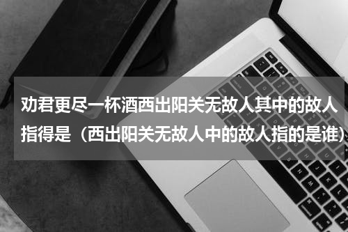劝君更尽一杯酒西出阳关无故人其中的故人指得是（西出阳关无故人中的故人指的是谁）