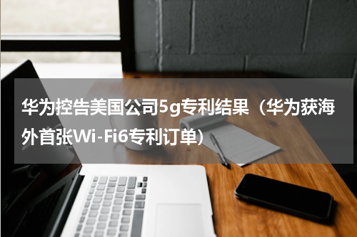 华为控告美国公司5g专利结果（华为获海外首张Wi-Fi6专利订单）