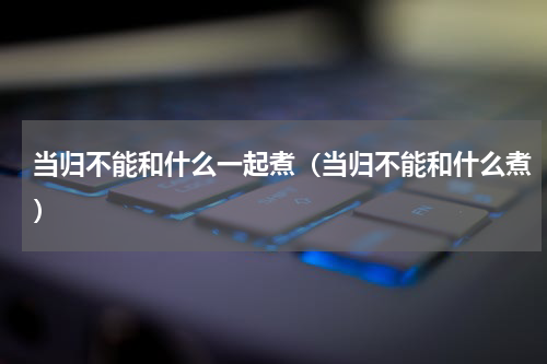 当归不能和什么一起煮（当归不能和什么煮）