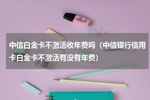 中信白金卡不激活收年费吗（中信银行信用卡白金卡不激活有没有年费）