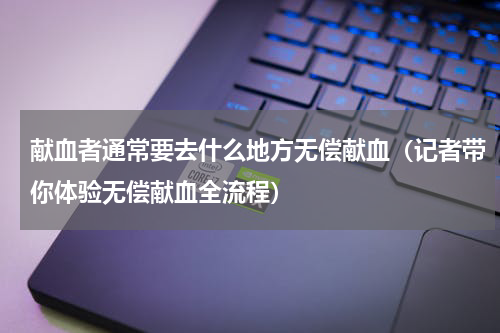 献血者通常要去什么地方无偿献血（记者带你体验无偿献血全流程）
