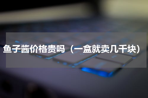 鱼子酱价格贵吗（一盒就卖几千块）