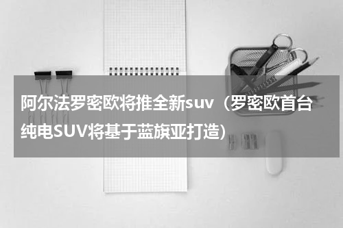 阿尔法罗密欧将推全新suv（罗密欧首台纯电SUV将基于蓝旗亚打造）