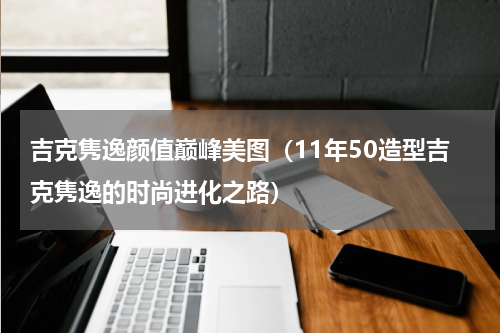 吉克隽逸颜值巅峰美图（11年50造型吉克隽逸的时尚进化之路）