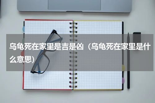 乌龟死在家里是吉是凶（乌龟死在家里是什么意思）
