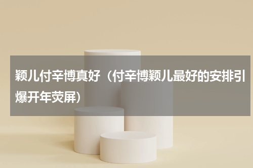颖儿付辛博真好（付辛博颖儿最好的安排引爆开年荧屏）