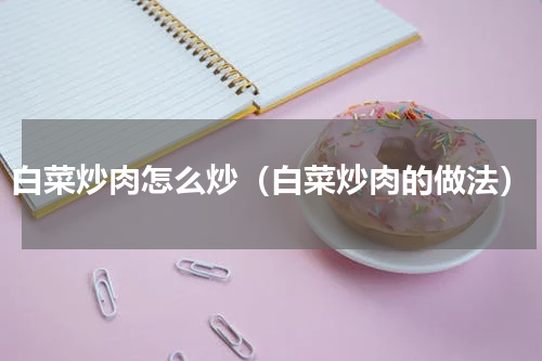 白菜炒肉怎么炒（白菜炒肉的做法）