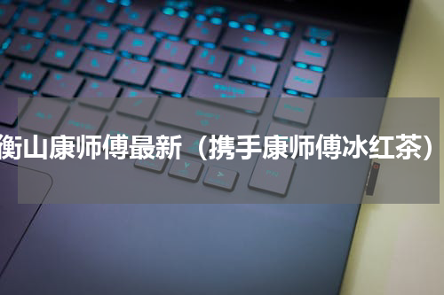 衡山康师傅最新（携手康师傅冰红茶）