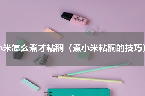小米怎么煮才粘稠（煮小米粘稠的技巧）