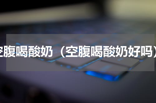 空腹喝酸奶（空腹喝酸奶好吗）
