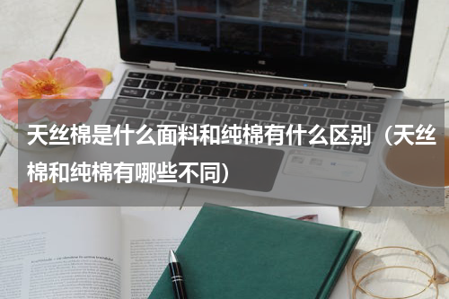 天丝棉是什么面料和纯棉有什么区别（天丝棉和纯棉有哪些不同）