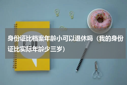身份证比档案年龄小可以退休吗（我的身份证比实际年龄少三岁）