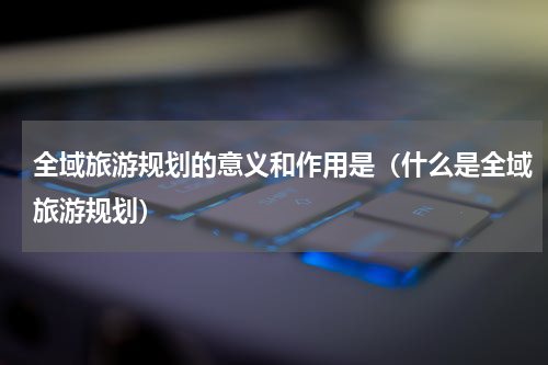 全域旅游规划的意义和作用是（什么是全域旅游规划）