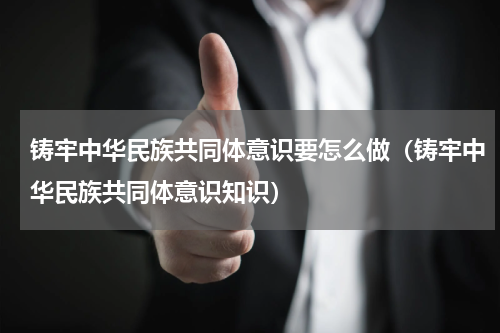 铸牢中华民族共同体意识要怎么做（铸牢中华民族共同体意识知识）