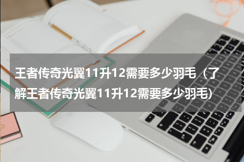 王者传奇光翼11升12需要多少羽毛（了解王者传奇光翼11升12需要多少羽毛）