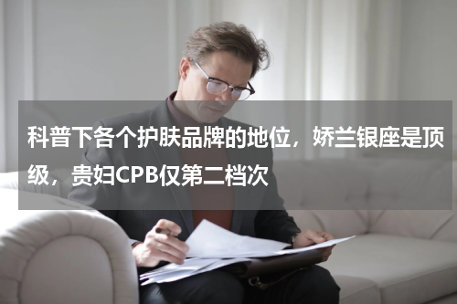 科普下各个护肤品牌的地位，娇兰银座是顶级，贵妇CPB仅第二档次