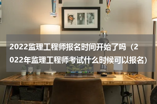 2022监理工程师报名时间开始了吗（2022年监理工程师考试什么时候可以报名）