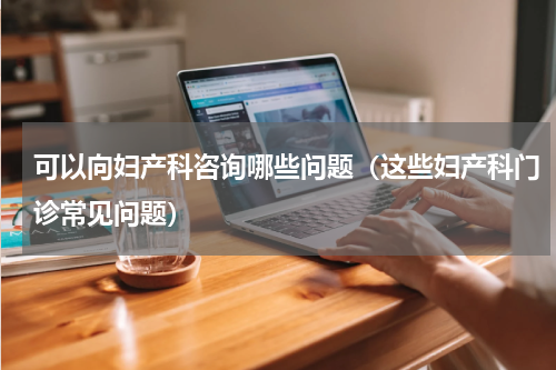 可以向妇产科咨询哪些问题（这些妇产科门诊常见问题）
