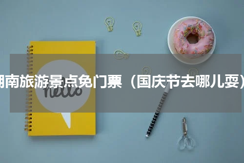 湖南旅游景点免门票（国庆节去哪儿耍）
