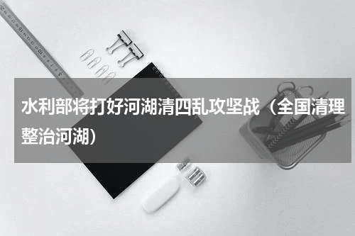 水利部将打好河湖清四乱攻坚战（全国清理整治河湖）