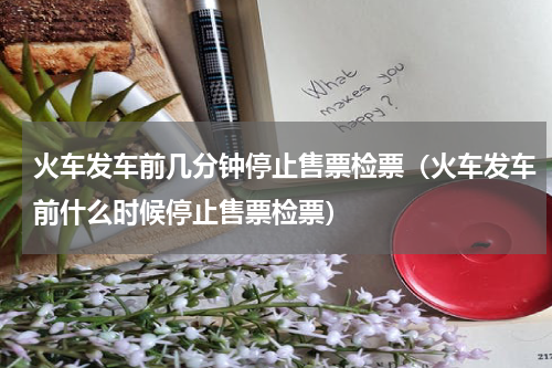 火车发车前几分钟停止售票检票（火车发车前什么时候停止售票检票）