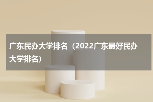 广东民办大学排名（2022广东最好民办大学排名）
