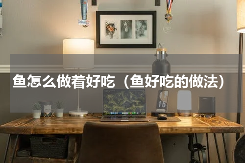 鱼怎么做着好吃（鱼好吃的做法）