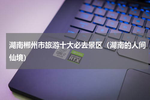 湖南郴州市旅游十大必去景区（湖南的人间仙境）