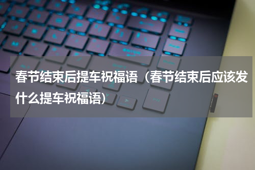 春节结束后提车祝福语（春节结束后应该发什么提车祝福语）