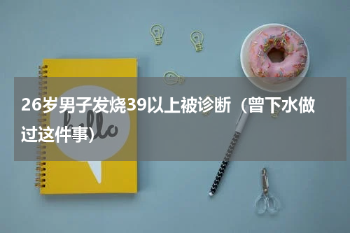 26岁男子发烧39以上被诊断（曾下水做过这件事）