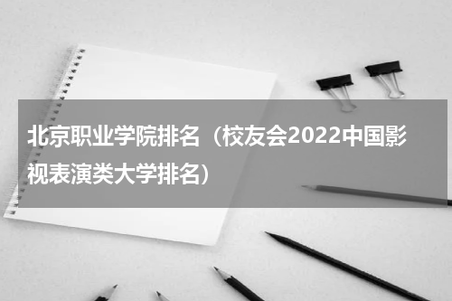 北京职业学院排名（校友会2022中国影视表演类大学排名）