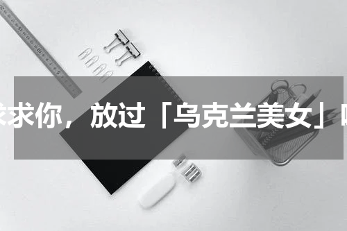 求求你，放过「乌克兰美女」吧