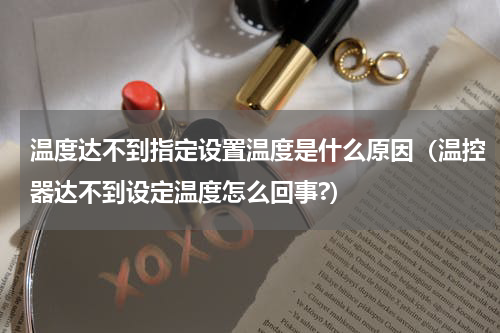 温度达不到指定设置温度是什么原因（温控器达不到设定温度怎么回事?）
