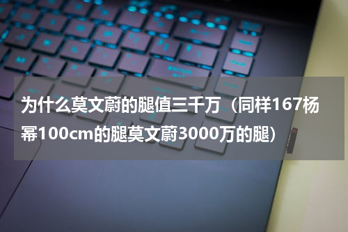 为什么莫文蔚的腿值三千万（同样167杨幂100cm的腿莫文蔚3000万的腿）