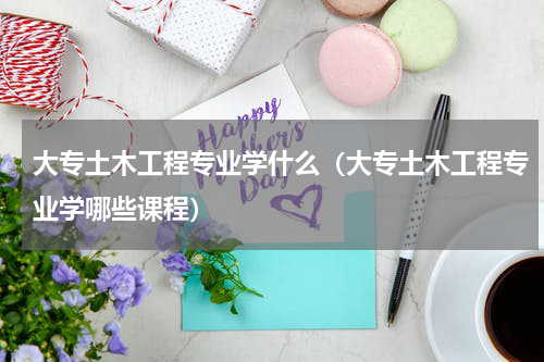 大专土木工程专业学什么（大专土木工程专业学哪些课程）