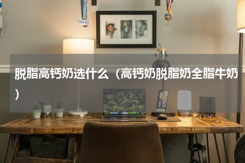 脱脂高钙奶选什么（高钙奶脱脂奶全脂牛奶）