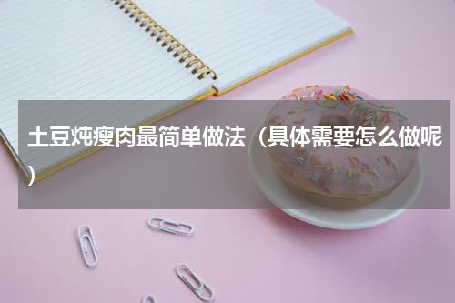 土豆炖瘦肉最简单做法（具体需要怎么做呢）