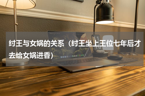 纣王与女娲的关系（纣王坐上王位七年后才去给女娲进香）