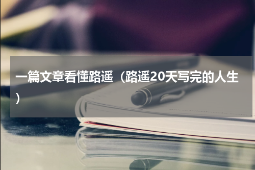一篇文章看懂路遥（路遥20天写完的人生）