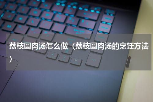 荔枝圆肉汤怎么做（荔枝圆肉汤的烹饪方法）